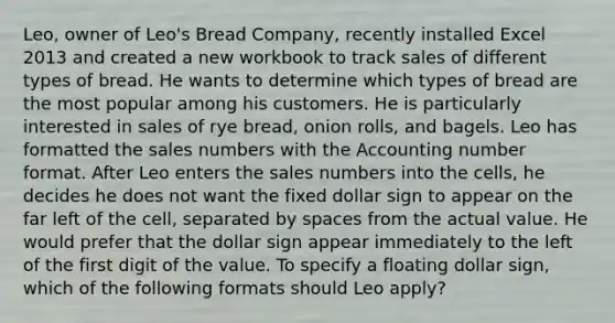 Leo, owner of Leo's Bread Company, recently installed Excel 2013 and created a new workbook to track sales of different types of bread. He wants to determine which types of bread are the most popular among his customers. He is particularly interested in sales of rye bread, onion rolls, and bagels. Leo has formatted the sales numbers with the Accounting number format. After Leo enters the sales numbers into the cells, he decides he does not want the fixed dollar sign to appear on the far left of the cell, separated by spaces from the actual value. He would prefer that the dollar sign appear immediately to the left of the first digit of the value. To specify a floating dollar sign, which of the following formats should Leo apply?