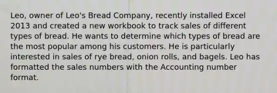 Leo, owner of Leo's Bread Company, recently installed Excel 2013 and created a new workbook to track sales of different types of bread. He wants to determine which types of bread are the most popular among his customers. He is particularly interested in sales of rye bread, onion rolls, and bagels. Leo has formatted the sales numbers with the Accounting number format.