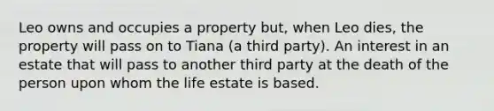 Leo owns and occupies a property but, when Leo dies, the property will pass on to Tiana (a third party). An interest in an estate that will pass to another third party at the death of the person upon whom the life estate is based.