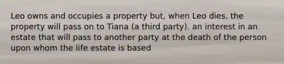 Leo owns and occupies a property but, when Leo dies, the property will pass on to Tiana (a third party). an interest in an estate that will pass to another party at the death of the person upon whom the life estate is based