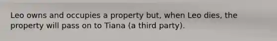 Leo owns and occupies a property but, when Leo dies, the property will pass on to Tiana (a third party).