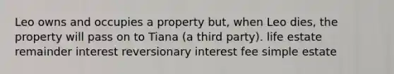 Leo owns and occupies a property but, when Leo dies, the property will pass on to Tiana (a third party). life estate remainder interest reversionary interest fee simple estate