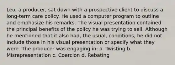 Leo, a producer, sat down with a prospective client to discuss a long-term care policy. He used a computer program to outline and emphasize his remarks. The visual presentation contained the principal benefits of the policy he was trying to sell. Although he mentioned that it also had, the usual, conditions, he did not include those in his visual presentation or specify what they were. The producer was engaging in: a. Twisting b. Misrepresentation c. Coercion d. Rebating