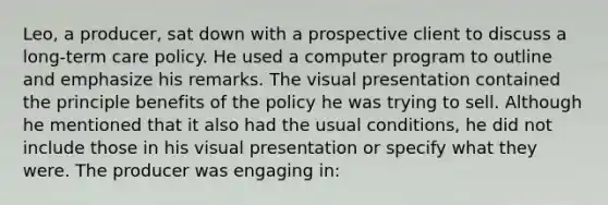 Leo, a producer, sat down with a prospective client to discuss a long-term care policy. He used a computer program to outline and emphasize his remarks. The visual presentation contained the principle benefits of the policy he was trying to sell. Although he mentioned that it also had the usual conditions, he did not include those in his visual presentation or specify what they were. The producer was engaging in: