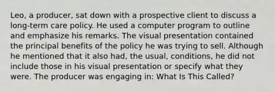 Leo, a producer, sat down with a prospective client to discuss a long-term care policy. He used a computer program to outline and emphasize his remarks. The visual presentation contained the principal benefits of the policy he was trying to sell. Although he mentioned that it also had, the usual, conditions, he did not include those in his visual presentation or specify what they were. The producer was engaging in: What Is This Called?