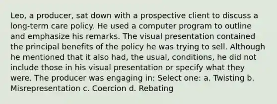 Leo, a producer, sat down with a prospective client to discuss a long-term care policy. He used a computer program to outline and emphasize his remarks. The visual presentation contained the principal benefits of the policy he was trying to sell. Although he mentioned that it also had, the usual, conditions, he did not include those in his visual presentation or specify what they were. The producer was engaging in: Select one: a. Twisting b. Misrepresentation c. Coercion d. Rebating