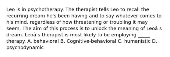 Leo is in psychotherapy. The therapist tells Leo to recall the recurring dream he's been having and to say whatever comes to his mind, regardless of how threatening or troubling it may seem. The aim of this process is to unlock the meaning of Leoâ s dream. Leoâ s therapist is most likely to be employing _____ therapy. A. behavioral B. Cognitive-behavioral C. humanistic D. psychodynamic