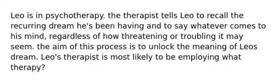 Leo is in psychotherapy. the therapist tells Leo to recall the recurring dream he's been having and to say whatever comes to his mind, regardless of how threatening or troubling it may seem. the aim of this process is to unlock the meaning of Leos dream. Leo's therapist is most likely to be employing what therapy?