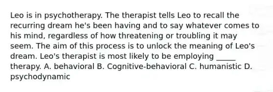 Leo is in psychotherapy. The therapist tells Leo to recall the recurring dream he's been having and to say whatever comes to his mind, regardless of how threatening or troubling it may seem. The aim of this process is to unlock the meaning of Leo's dream. Leo's therapist is most likely to be employing _____ therapy. A. behavioral B. Cognitive-behavioral C. humanistic D. psychodynamic