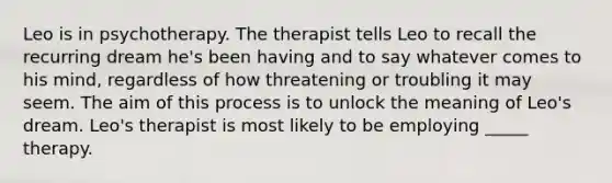 Leo is in psychotherapy. The therapist tells Leo to recall the recurring dream he's been having and to say whatever comes to his mind, regardless of how threatening or troubling it may seem. The aim of this process is to unlock the meaning of Leo's dream. Leo's therapist is most likely to be employing _____ therapy.