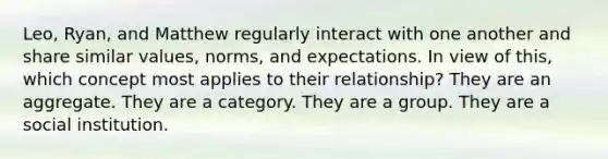 Leo, Ryan, and Matthew regularly interact with one another and share similar values, norms, and expectations. In view of this, which concept most applies to their relationship? They are an aggregate. They are a category. They are a group. They are a social institution.