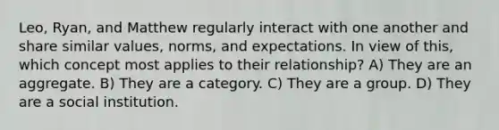 Leo, Ryan, and Matthew regularly interact with one another and share similar values, norms, and expectations. In view of this, which concept most applies to their relationship? A) They are an aggregate. B) They are a category. C) They are a group. D) They are a social institution.