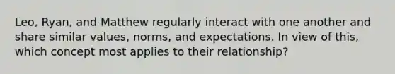 Leo, Ryan, and Matthew regularly interact with one another and share similar values, norms, and expectations. In view of this, which concept most applies to their relationship?