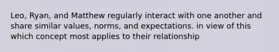 Leo, Ryan, and Matthew regularly interact with one another and share similar values, norms, and expectations. in view of this which concept most applies to their relationship