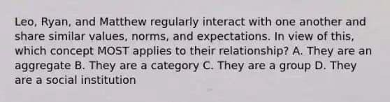 Leo, Ryan, and Matthew regularly interact with one another and share similar values, norms, and expectations. In view of this, which concept MOST applies to their relationship? A. They are an aggregate B. They are a category C. They are a group D. They are a social institution