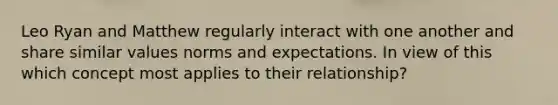 Leo Ryan and Matthew regularly interact with one another and share similar values norms and expectations. In view of this which concept most applies to their relationship?