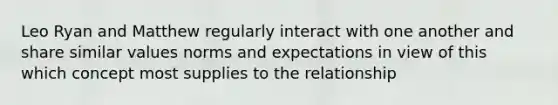 Leo Ryan and Matthew regularly interact with one another and share similar values norms and expectations in view of this which concept most supplies to the relationship