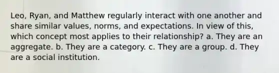 Leo, Ryan, and Matthew regularly interact with one another and share similar values, norms, and expectations. In view of this, which concept most applies to their relationship? a. They are an aggregate. b. They are a category. c. They are a group. d. They are a social institution.