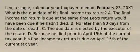 Leo, a single, calendar year taxpayer, died on February 23, 20X1. What is the due date of his final income tax return? A. The final income tax return is due at the same time Leo's return would have been due if he hadn't died. B. No later than 90 days from the date of death. C. The due date is elected by the executor of the estate. D. Because he died prior to April 15th of the current tax year, his final income tax return is due on April 15th of the current tax year.