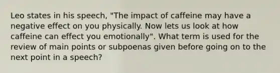 Leo states in his speech, "The impact of caffeine may have a negative effect on you physically. Now lets us look at how caffeine can effect you emotionally". What term is used for the review of main points or subpoenas given before going on to the next point in a speech?