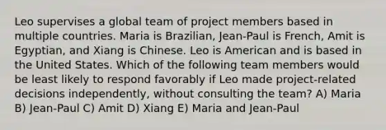 Leo supervises a global team of project members based in multiple countries. Maria is Brazilian, Jean-Paul is French, Amit is Egyptian, and Xiang is Chinese. Leo is American and is based in the United States. Which of the following team members would be least likely to respond favorably if Leo made project-related decisions independently, without consulting the team? A) Maria B) Jean-Paul C) Amit D) Xiang E) Maria and Jean-Paul