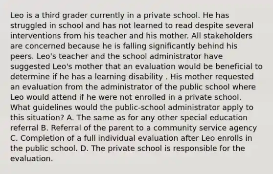 Leo is a third grader currently in a private school. He has struggled in school and has not learned to read despite several interventions from his teacher and his mother. All stakeholders are concerned because he is falling significantly behind his peers. Leo's teacher and the school administrator have suggested Leo's mother that an evaluation would be beneficial to determine if he has a learning disability . His mother requested an evaluation from the administrator of the public school where Leo would attend if he were not enrolled in a private school. What guidelines would the public-school administrator apply to this situation? A. The same as for any other special education referral B. Referral of the parent to a community service agency C. Completion of a full individual evaluation after Leo enrolls in the public school. D. The private school is responsible for the evaluation.