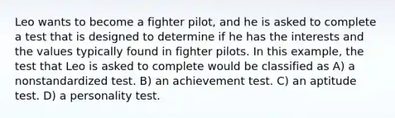 Leo wants to become a fighter pilot, and he is asked to complete a test that is designed to determine if he has the interests and the values typically found in fighter pilots. In this example, the test that Leo is asked to complete would be classified as A) a nonstandardized test. B) an achievement test. C) an aptitude test. D) a personality test.