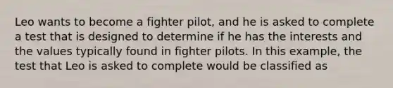 Leo wants to become a fighter pilot, and he is asked to complete a test that is designed to determine if he has the interests and the values typically found in fighter pilots. In this example, the test that Leo is asked to complete would be classified as