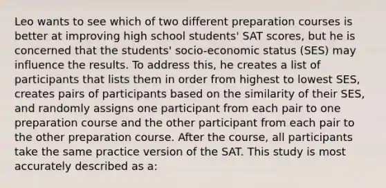 Leo wants to see which of two different preparation courses is better at improving high school students' SAT scores, but he is concerned that the students' socio-economic status (SES) may influence the results. To address this, he creates a list of participants that lists them in order from highest to lowest SES, creates pairs of participants based on the similarity of their SES, and randomly assigns one participant from each pair to one preparation course and the other participant from each pair to the other preparation course. After the course, all participants take the same practice version of the SAT. This study is most accurately described as a: