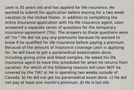 Leon is 35 years old and has applied for life insurance. He wanted to submit his application before leaving for a two-week vacation to the United States. In addition to completing the entire insurance application with his life insurance agent, Leon answered a separate series of questions for the temporary insurance agreement (TIA). The answers to those questions were all "no." He did not pay any premiums because he wanted to know if he qualified for life insurance before paying a premium. Because of the amount of insurance coverage Leon is applying for, he will have to get a paramedical examination done, including giving urine and blood samples. He asked his life insurance agent to have this scheduled for when he returns from vacation. For which of the following reasons will Leon NOT be covered by the TIA? a) He is spending two weeks outside of Canada. b) He did not get his paramedical exam done. c) He did not pay at least one month's premium. d) He is too old.