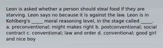 Leon is asked whether a person should steal food if they are starving. Leon says no because it is against the law. Leon is in Kohlberg's _____ moral reasoning level, in the stage called _____. a. preconventional; might makes right b. postconventional; social contract c. conventional; law and order d. conventional; good girl and nice boy