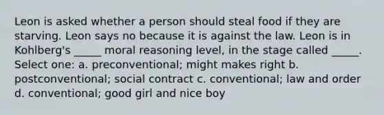 Leon is asked whether a person should steal food if they are starving. Leon says no because it is against the law. Leon is in Kohlberg's _____ moral reasoning level, in the stage called _____. Select one: a. preconventional; might makes right b. postconventional; social contract c. conventional; law and order d. conventional; good girl and nice boy