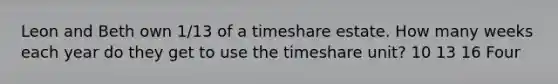 Leon and Beth own 1/13 of a timeshare estate. How many weeks each year do they get to use the timeshare unit? 10 13 16 Four