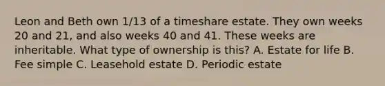 Leon and Beth own 1/13 of a timeshare estate. They own weeks 20 and 21, and also weeks 40 and 41. These weeks are inheritable. What type of ownership is this? A. Estate for life B. Fee simple C. Leasehold estate D. Periodic estate