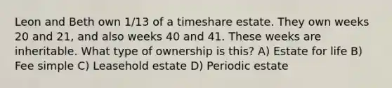 Leon and Beth own 1/13 of a timeshare estate. They own weeks 20 and 21, and also weeks 40 and 41. These weeks are inheritable. What type of ownership is this? A) Estate for life B) Fee simple C) Leasehold estate D) Periodic estate