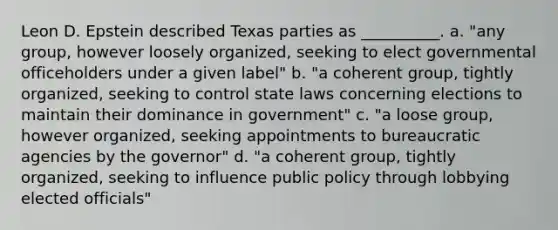 Leon D. Epstein described Texas parties as __________. a. "any group, however loosely organized, seeking to elect governmental officeholders under a given label" b. "a coherent group, tightly organized, seeking to control state laws concerning elections to maintain their dominance in government" c. "a loose group, however organized, seeking appointments to bureaucratic agencies by the governor" d. "a coherent group, tightly organized, seeking to influence public policy through lobbying elected officials"