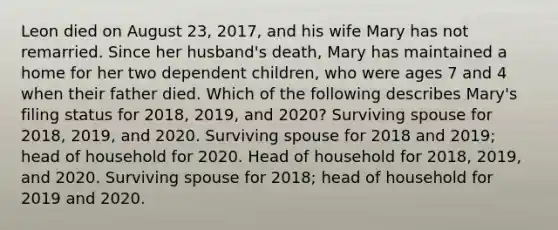 Leon died on August 23, 2017, and his wife Mary has not remarried. Since her husband's death, Mary has maintained a home for her two dependent children, who were ages 7 and 4 when their father died. Which of the following describes Mary's filing status for 2018, 2019, and 2020? Surviving spouse for 2018, 2019, and 2020. Surviving spouse for 2018 and 2019; head of household for 2020. Head of household for 2018, 2019, and 2020. Surviving spouse for 2018; head of household for 2019 and 2020.