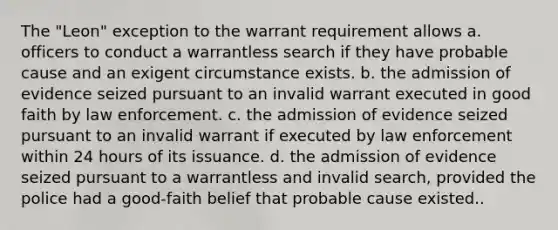 The "Leon" exception to the warrant requirement allows a. officers to conduct a warrantless search if they have probable cause and an exigent circumstance exists. b. the admission of evidence seized pursuant to an invalid warrant executed in good faith by law enforcement. c. the admission of evidence seized pursuant to an invalid warrant if executed by law enforcement within 24 hours of its issuance. d. the admission of evidence seized pursuant to a warrantless and invalid search, provided the police had a good-faith belief that probable cause existed..