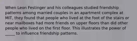 When Leon Festinger and his colleagues studied friendship patterns among married couples in an apartment complex at MIT, they found that people who lived at the foot of the stairs or near mailboxes had more friends on upper floors than did other people who lived on the first floor. This illustrates the power of _____ to influence friendship patterns.