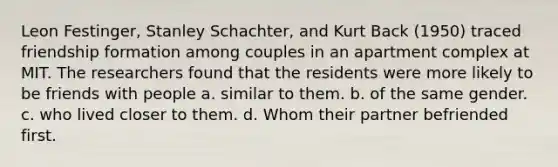 Leon Festinger, Stanley Schachter, and Kurt Back (1950) traced friendship formation among couples in an apartment complex at MIT. The researchers found that the residents were more likely to be friends with people a. similar to them. b. of the same gender. c. who lived closer to them. d. Whom their partner befriended first.