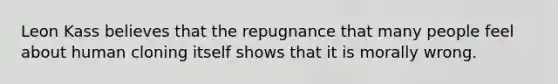 Leon Kass believes that the repugnance that many people feel about human cloning itself shows that it is morally wrong.