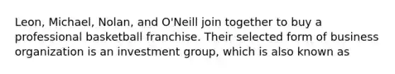 Leon, Michael, Nolan, and O'Neill join together to buy a professional basketball franchise. Their selected form of business organization is an investment group, which is also known as