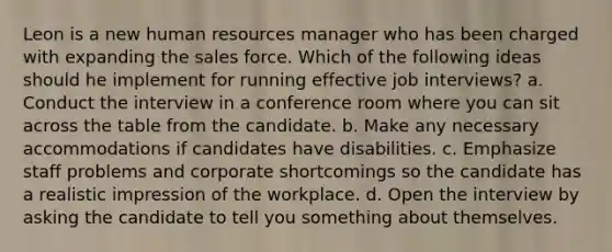 Leon is a new human resources manager who has been charged with expanding the sales force. Which of the following ideas should he implement for running effective job interviews? a. Conduct the interview in a conference room where you can sit across the table from the candidate. b. Make any necessary accommodations if candidates have disabilities. c. Emphasize staff problems and corporate shortcomings so the candidate has a realistic impression of the workplace. d. Open the interview by asking the candidate to tell you something about themselves.