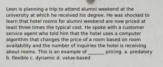 Leon is planning a trip to attend alumni weekend at the university at which he received his degree. He was shocked to learn that hotel rooms for alumni weekend are now priced at least three times the typical cost. He spoke with a customer service agent who told him that the hotel uses a computer algorithm that changes the price of a room based on room availability and the number of inquiries the hotel is receiving about rooms. This is an example of _______ pricing. a. predatory b. flexible c. dynamic d. value-based