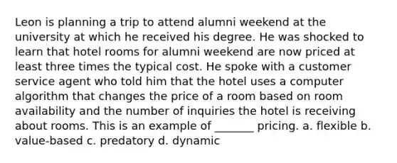 Leon is planning a trip to attend alumni weekend at the university at which he received his degree. He was shocked to learn that hotel rooms for alumni weekend are now priced at least three times the typical cost. He spoke with a customer service agent who told him that the hotel uses a computer algorithm that changes the price of a room based on room availability and the number of inquiries the hotel is receiving about rooms. This is an example of _______ pricing. a. flexible b. value-based c. predatory d. dynamic