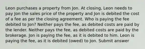 Leon purchases a property from Jon. At closing, Leon needs to pay Jon the sales price of the property and Jon is debited the cost of a fee as per the closing agreement. Who is paying the fee debited to Jon? Neither pays the fee, as debited costs are paid by the lender. Neither pays the fee, as debited costs are paid by the brokerage. Jon is paying the fee, as it is debited to him. Leon is paying the fee, as it is debited (owed) to Jon. Submit answer