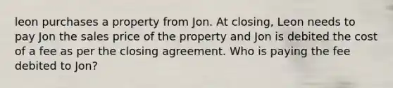 leon purchases a property from Jon. At closing, Leon needs to pay Jon the sales price of the property and Jon is debited the cost of a fee as per the closing agreement. Who is paying the fee debited to Jon?