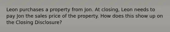 Leon purchases a property from Jon. At closing, Leon needs to pay Jon the sales price of the property. How does this show up on the Closing Disclosure?