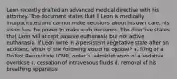 Leon recently drafted an advanced medical directive with his attorney. The document states that if Leon is medically incapacitated and cannot make decisions about his own care, his sister has the power to make such decisions. The directive states that Leon will accept passive euthanasia but not active euthanasia. If Leon were in a persistent vegetative state after an accident, which of the following would he oppose? a. filing of a Do Not Resuscitate (DNR) order b. administration of a sedative overdose c. cessation of intravenous fluids d. removal of his breathing apparatus