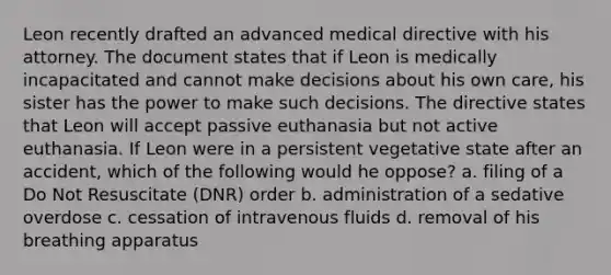 Leon recently drafted an advanced medical directive with his attorney. The document states that if Leon is medically incapacitated and cannot make decisions about his own care, his sister has the power to make such decisions. The directive states that Leon will accept passive euthanasia but not active euthanasia. If Leon were in a persistent vegetative state after an accident, which of the following would he oppose? a. filing of a Do Not Resuscitate (DNR) order b. administration of a sedative overdose c. cessation of intravenous fluids d. removal of his breathing apparatus